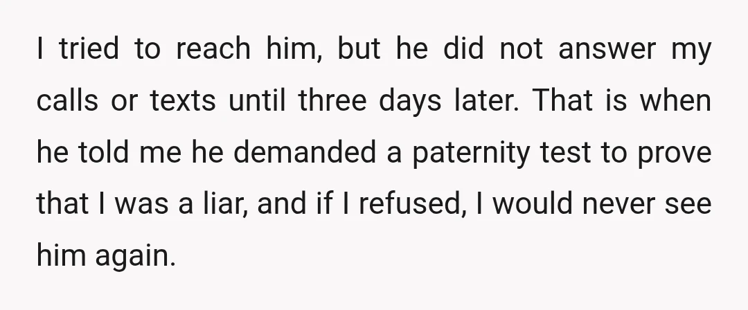 I tried to reach him, but he did not answer my calls or texts until three days later. That is when he told me he demanded a paternity test to...