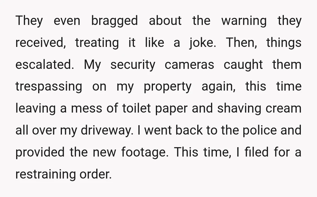 They even bragged about the warning they received, treating it like a joke. Then, things escalated. My security cameras caught them trespassing on my property again, this time leaving a...