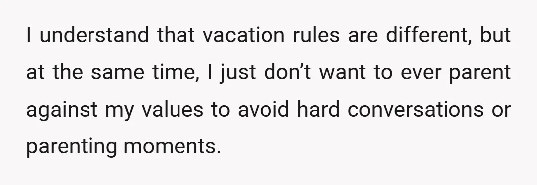 I understand that vacation rules are different, but at the same time, I just don’t want to ever parent against my values to avoid hard conversations or parenting moments.