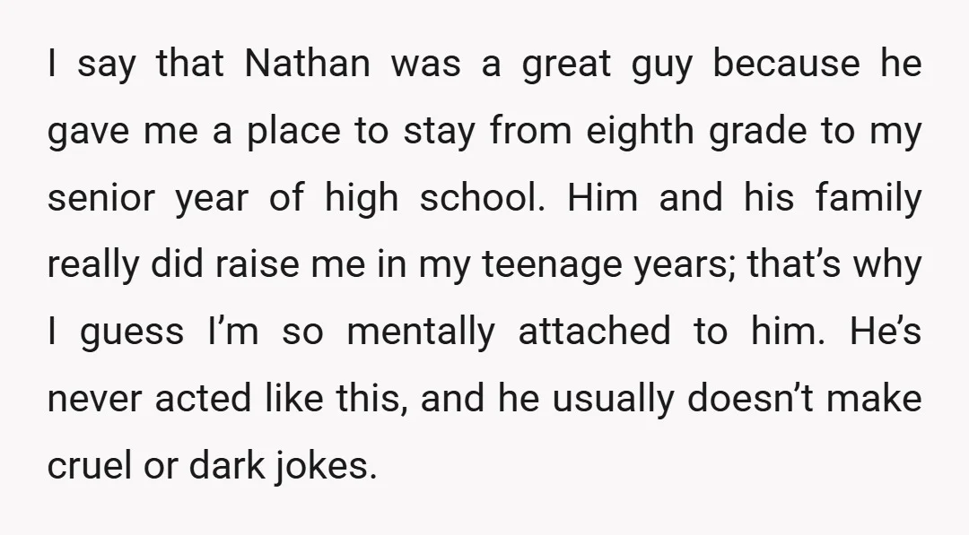 I say that Nathan was a great guy because he gave me a place to stay from eighth grade to my senior year of high school. Him and his family...