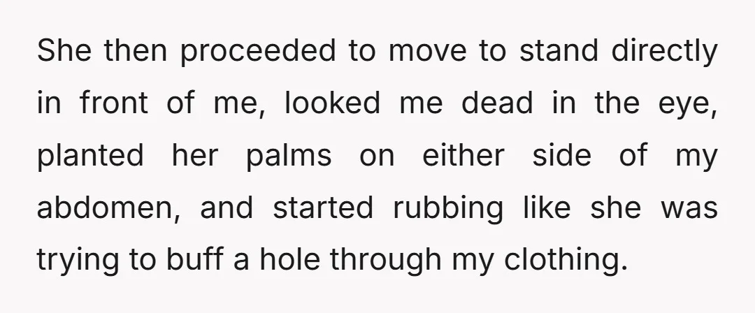 She then proceeded to move to stand directly in front of me, looked me dead in the eye, planted her palms on either side of my abdomen, and started rubbing...