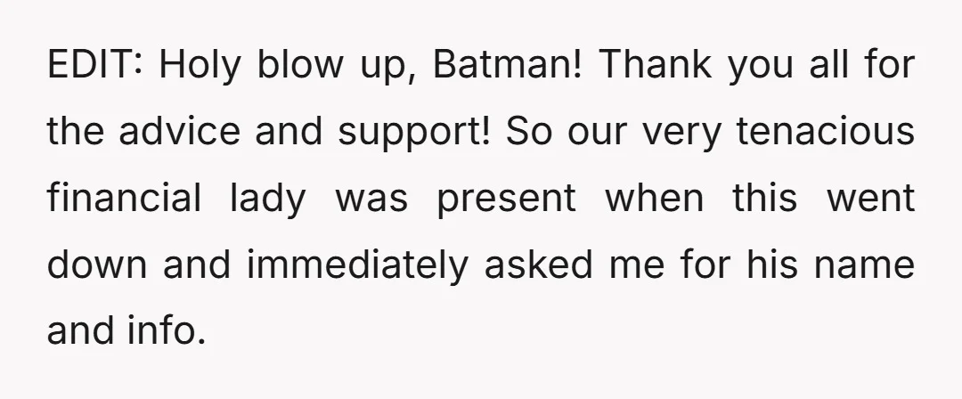 EDIT: Holy blow up, Batman! Thank you all for the advice and support! So our very tenacious financial lady was present when this went down and immediately asked me for...
