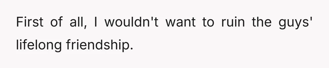 First of all, I wouldn't want to ruin the guys' lifelong friendship.