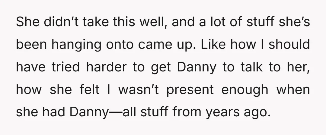 She didn’t take this well, and a lot of stuff she’s been hanging onto came up. Like how I should have tried harder to get Danny to talk to her,...