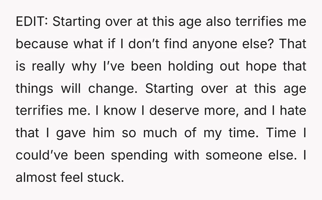 EDIT: Starting over at this age also terrifies me because what if I don’t find anyone else? That is really why I’ve been holding out hope that things will change....