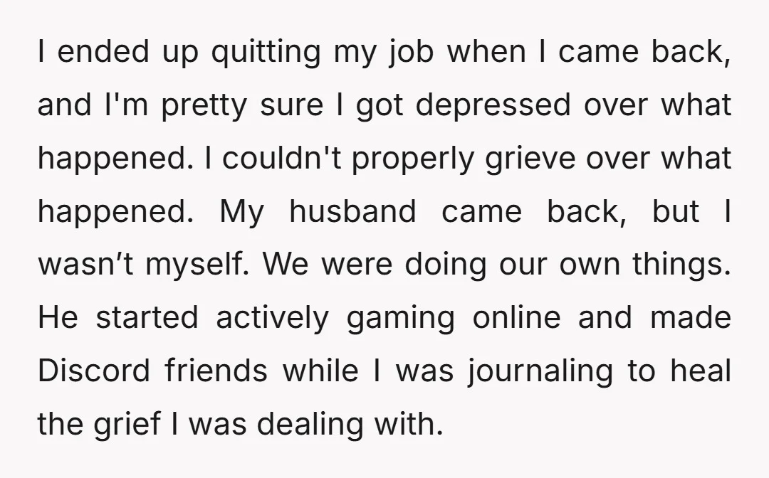 I ended up quitting my job when I came back, and I'm pretty sure I got depressed over what happened. I couldn't properly grieve over what happened. My husband came...