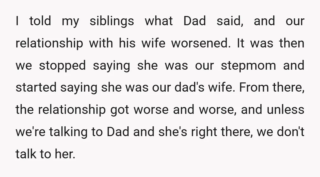 I told my siblings what Dad said, and our relationship with his wife worsened. It was then we stopped saying she was our stepmom and started saying she was our...