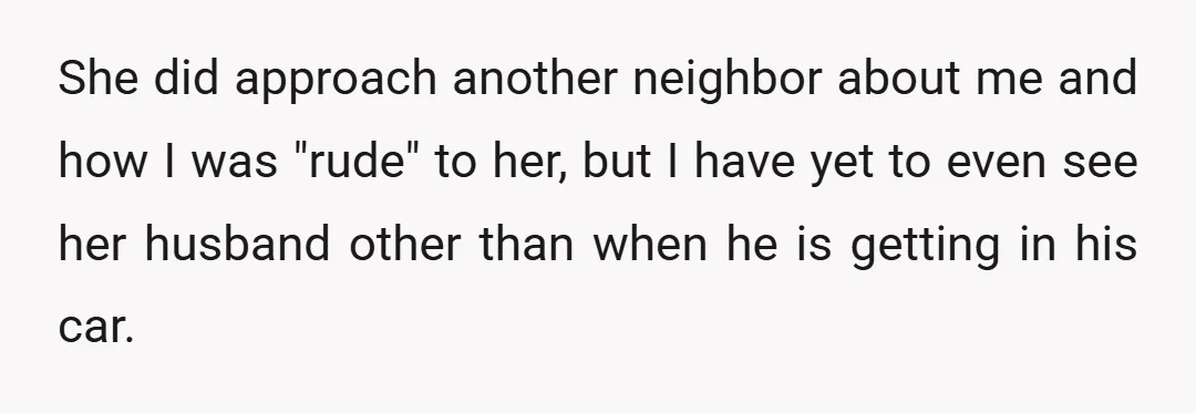 She did approach another neighbor about me and how I was "rude" to her, but I have yet to even see her husband other than when he is getting in...