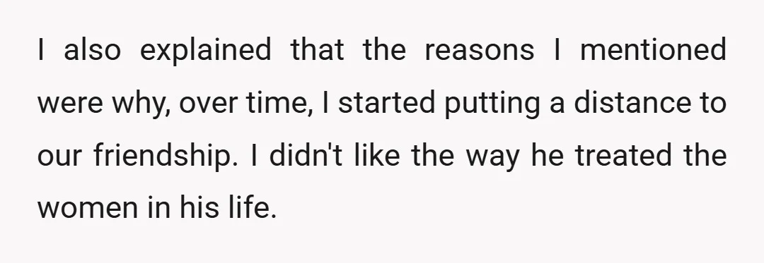 I also explained that the reasons I mentioned were why, over time, I started putting a distance to our friendship. I didn't like the way he treated the women in...