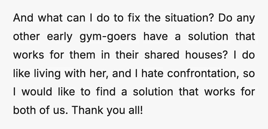 And what can I do to fix the situation? Do any other early gym-goers have a solution that works for them in their shared houses? I do like living with...