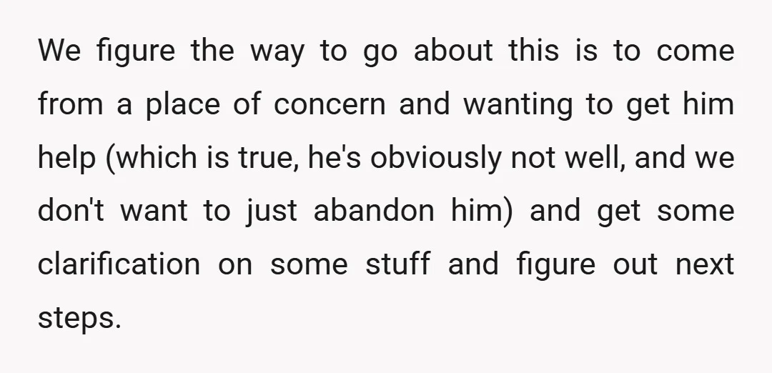 We figure the way to go about this is to come from a place of concern and wanting to get him help (which is true, he's obviously not well, and...