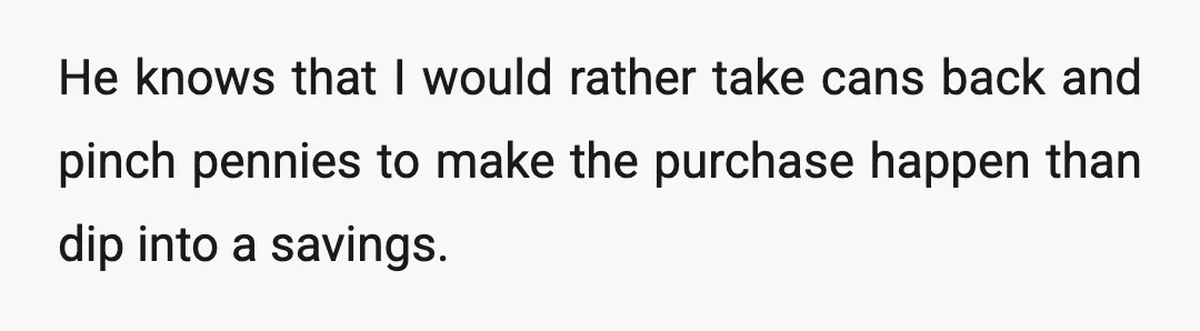 He knows that I would rather take cans back and pinch pennies to make the purchase happen than dip into a savings.