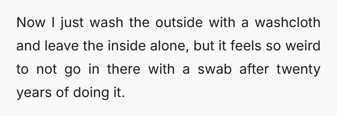 Now I just wash the outside with a washcloth and leave the inside alone, but it feels so weird to not go in there with a swab after twenty years...