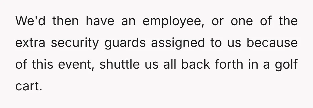 We'd then have an employee, or one of the extra security guards assigned to us because of this event, shuttle us all back forth in a golf cart.
