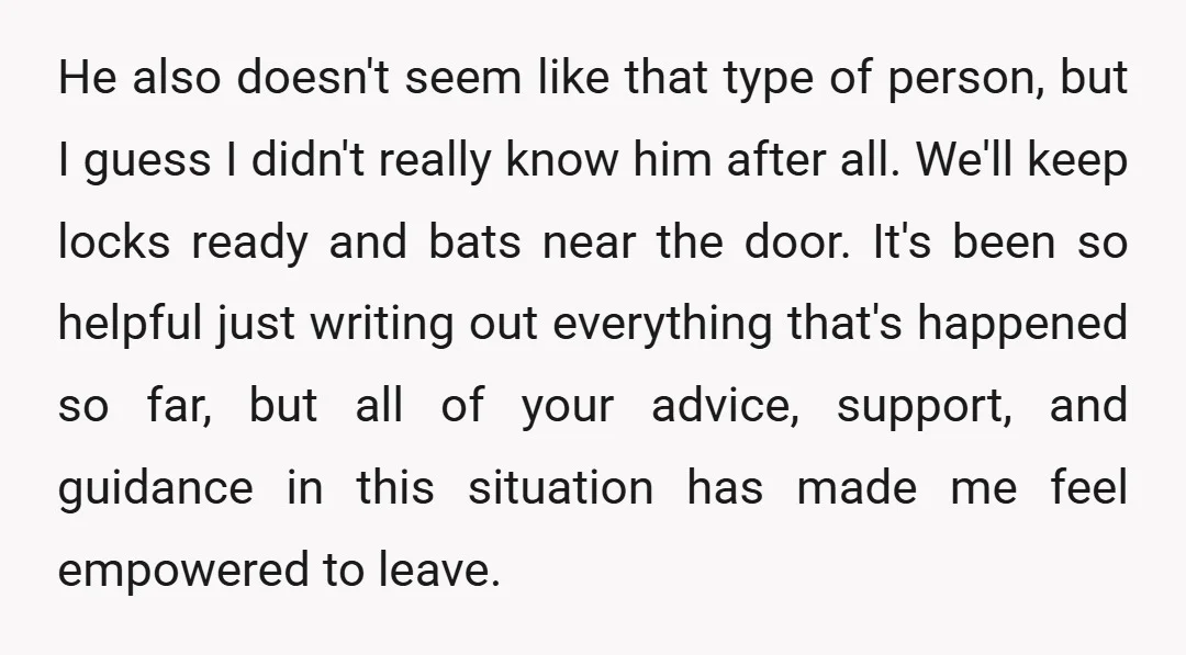 He also doesn't seem like that type of person, but I guess I didn't really know him after all. We'll keep locks ready and bats near the door. It's been...