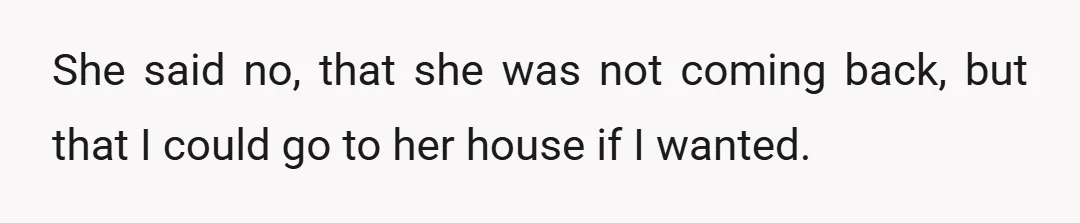 She said no, that she was not coming back, but that I could go to her house if I wanted.