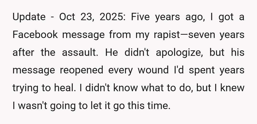Update - Oct 23, 2025: Five years ago, I got a Facebook message from my rapist—seven years after the assault. He didn't apologize, but his message reopened every wound I'd...