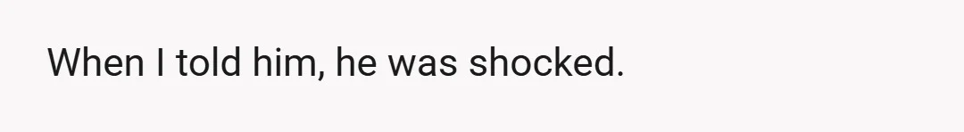 When I told him, he was shocked.