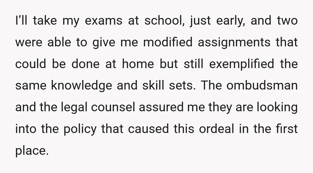 I’ll take my exams at school, just early, and two were able to give me modified assignments that could be done at home but still exemplified the same knowledge and...