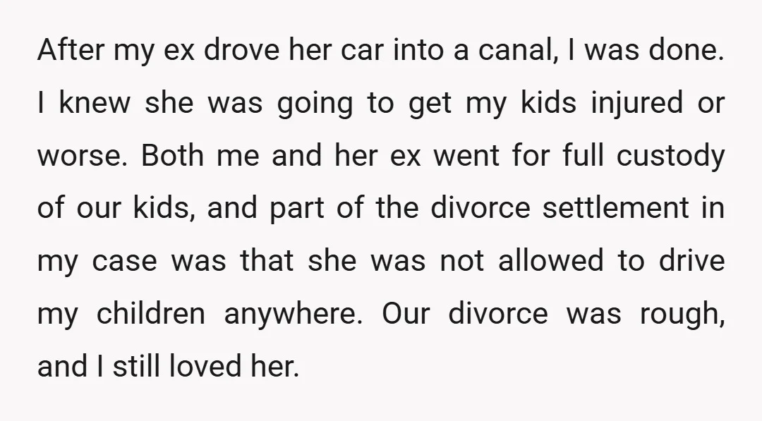 After my ex drove her car into a canal, I was done. I knew she was going to get my kids injured or worse. Both me and her ex went...