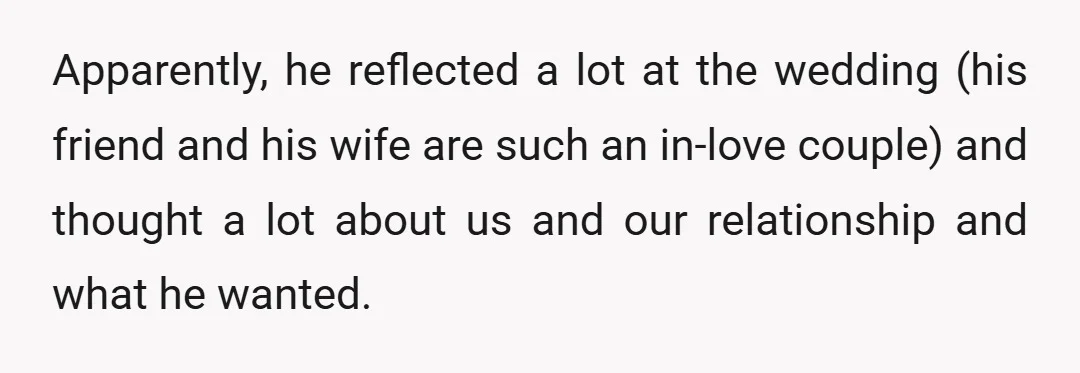 Apparently, he reflected a lot at the wedding (his friend and his wife are such an in-love couple) and thought a lot about us and our relationship and what he...