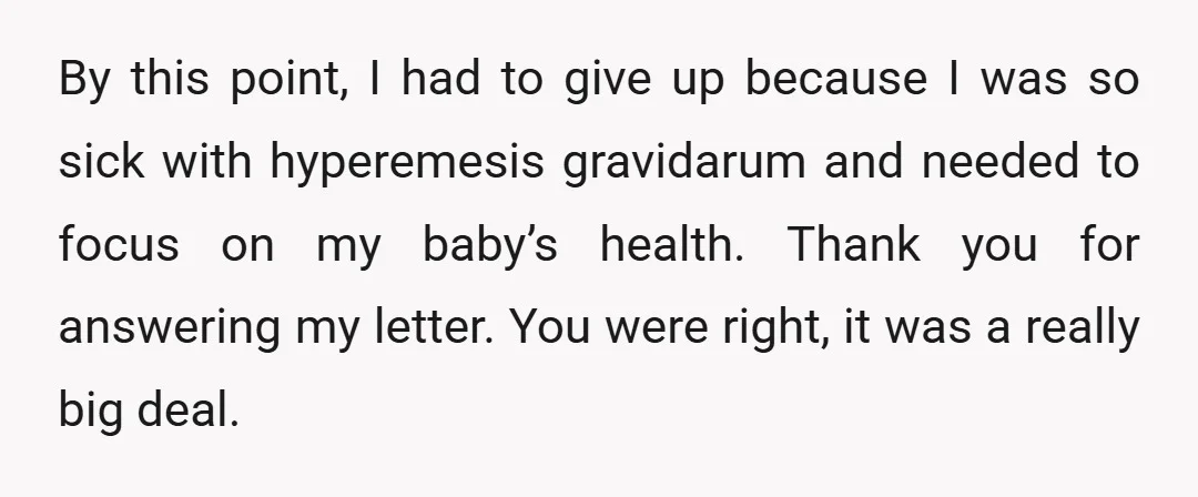 By this point, I had to give up because I was so sick with hyperemesis gravidarum and needed to focus on my baby’s health. Thank you for answering my letter....