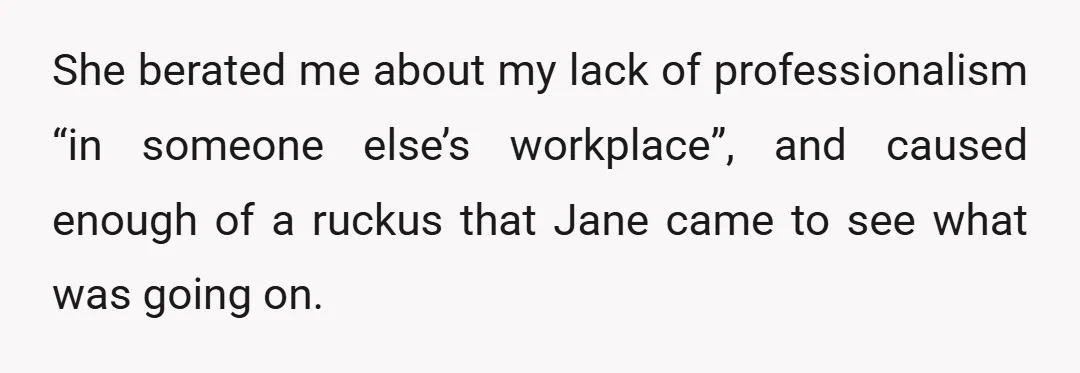 She berated me about my lack of professionalism “in someone else’s workplace”, and caused enough of a ruckus that Jane came to see what was going on.