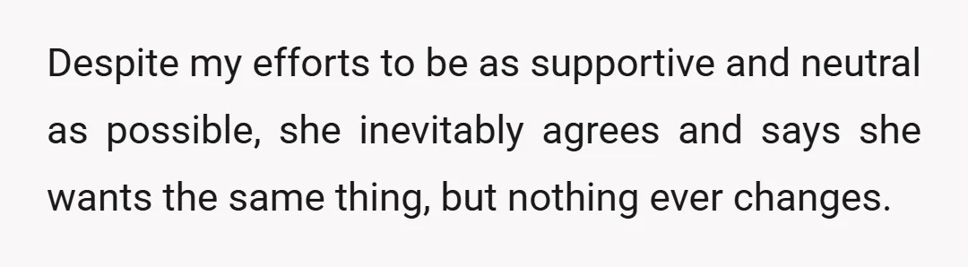 Despite my efforts to be as supportive and neutral as possible, she inevitably agrees and says she wants the same thing, but nothing ever changes.