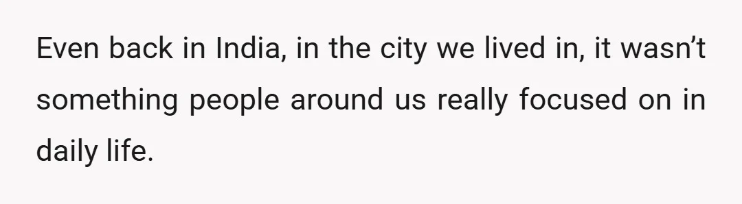 Even back in India, in the city we lived in, it wasn’t something people around us really focused on in daily life.