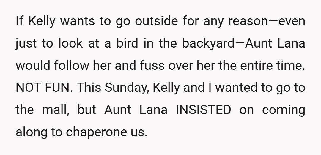 If Kelly wants to go outside for any reason—even just to look at a bird in the backyard—Aunt Lana would follow her and fuss over her the entire time. NOT...