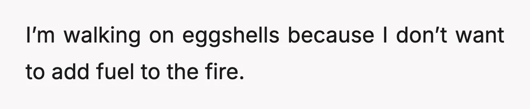 I’m walking on eggshells because I don’t want to add fuel to the fire.
