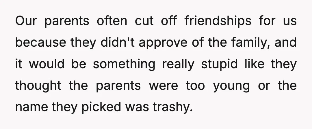 Our parents often cut off friendships for us because they didn't approve of the family, and it would be something really stupid like they thought the parents were too young...