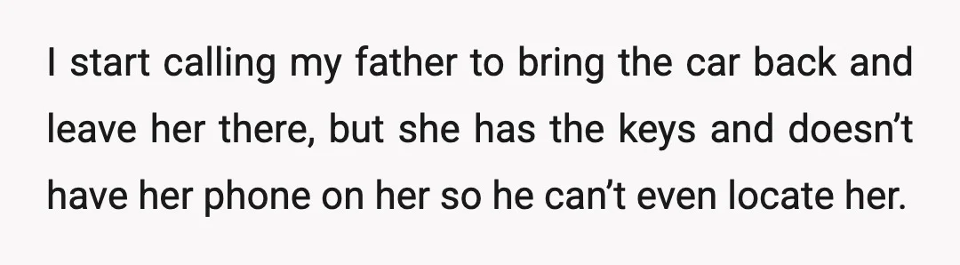 I start calling my father to bring the car back and leave her there, but she has the keys and doesn’t have her phone on her so he can’t even...