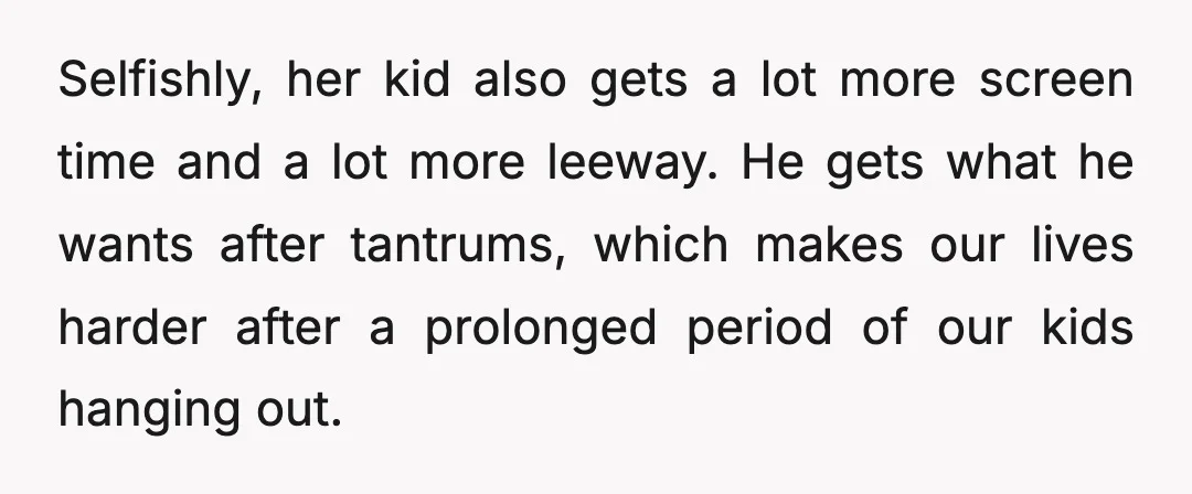 Selfishly, her kid also gets a lot more screen time and a lot more leeway. He gets what he wants after tantrums, which makes our lives harder after a prolonged...