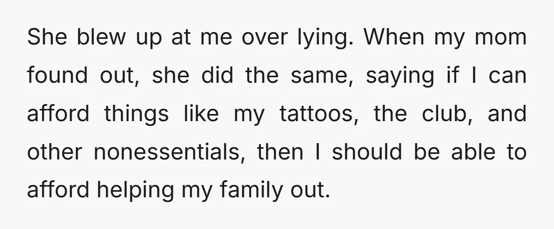 She blew up at me over lying. When my mom found out, she did the same, saying if I can afford things like my tattoos, the club, and other nonessentials,...