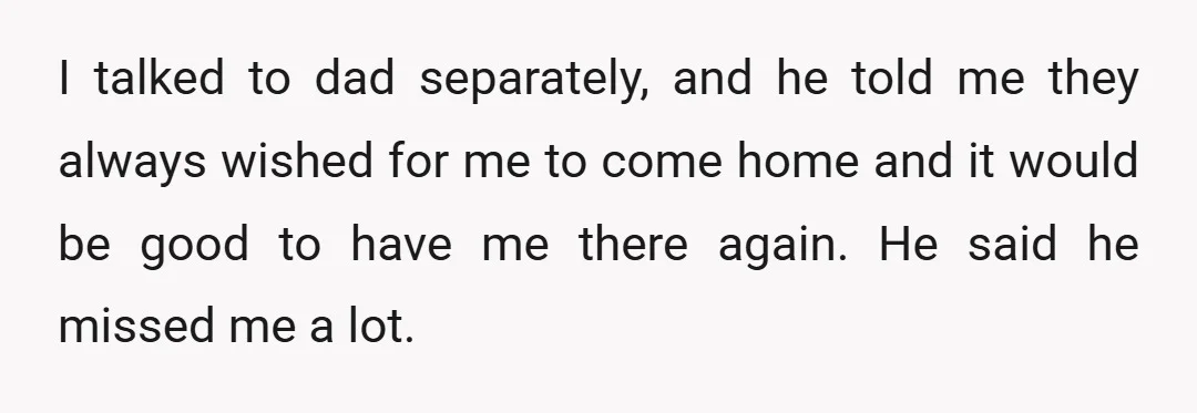 I talked to dad separately, and he told me they always wished for me to come home and it would be good to have me there again. He said he...