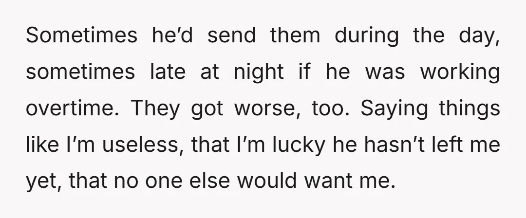 Sometimes he’d send them during the day, sometimes late at night if he was working overtime. They got worse, too. Saying things like I’m useless, that I’m lucky he hasn’t...