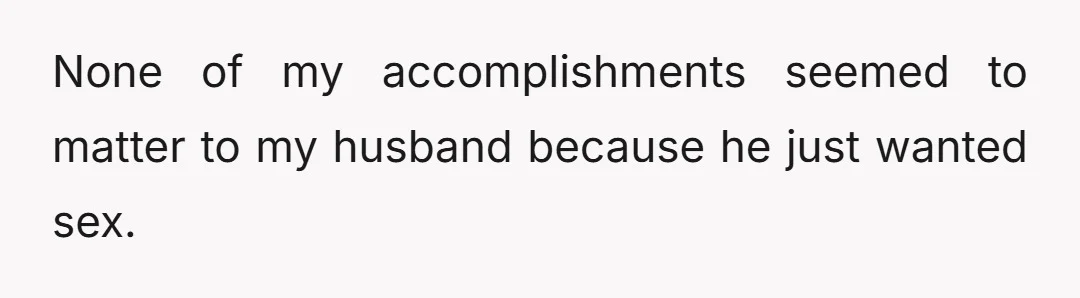 None of my accomplishments seemed to matter to my husband because he just wanted sex.