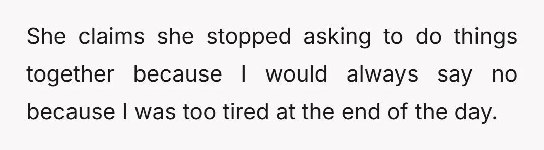 She claims she stopped asking to do things together because I would always say no because I was too tired at the end of the day.
