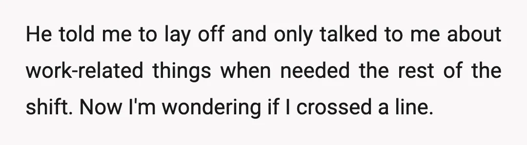 He told me to lay off and only talked to me about work-related things when needed the rest of the shift. Now I'm wondering if I crossed a line.