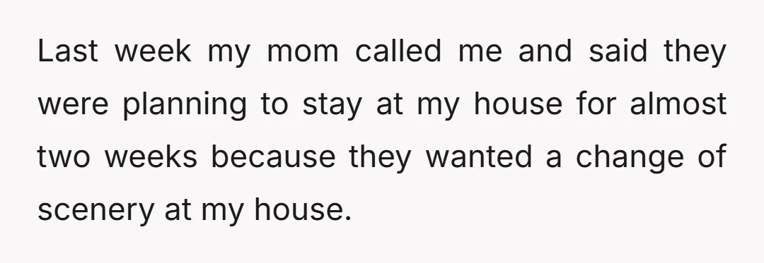 Last week my mom called me and said they were planning to stay at my house for almost two weeks because they wanted a change of scenery at my house.