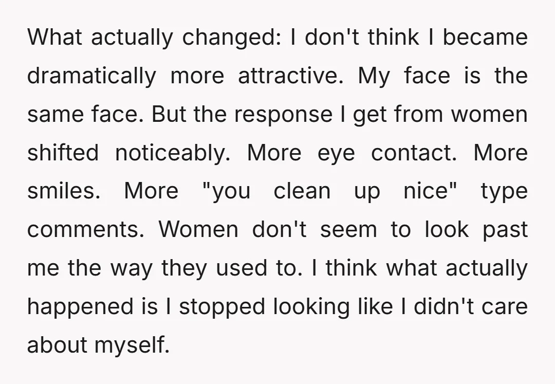 What actually changed: I don't think I became dramatically more attractive. My face is the same face. But the response I get from women shifted noticeably. More eye contact. More...