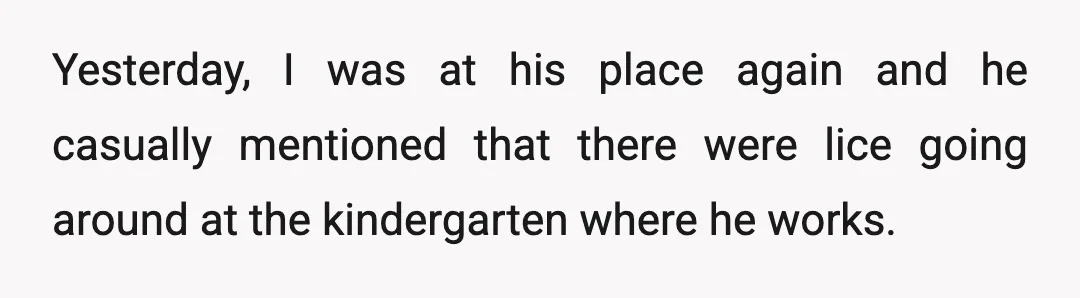Yesterday, I was at his place again and he casually mentioned that there were lice going around at the kindergarten where he works.