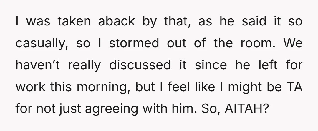 I was taken aback by that, as he said it so casually, so I stormed out of the room. We haven’t really discussed it since he left for work this...