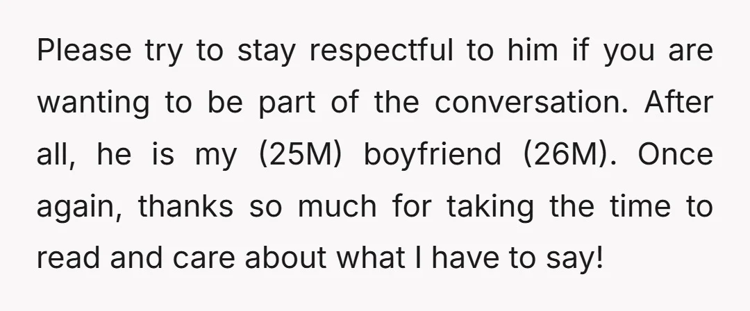 Please try to stay respectful to him if you are wanting to be part of the conversation. After all, he is my (25M) boyfriend (26M). Once again, thanks so much...