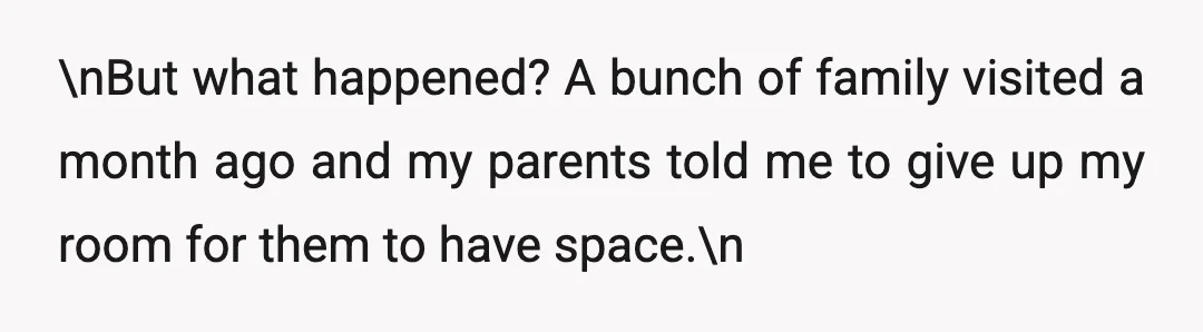 \nBut what happened? A bunch of family visited a month ago and my parents told me to give up my room for them to have space.\n