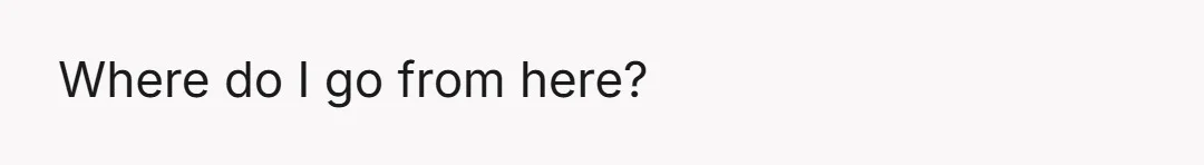 Where do I go from here?
