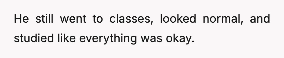 He still went to classes, looked normal, and studied like everything was okay.