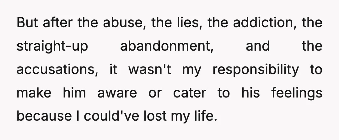 But after the abuse, the lies, the addiction, the straight-up abandonment, and the accusations, it wasn't my responsibility to make him aware or cater to his feelings because I could've...