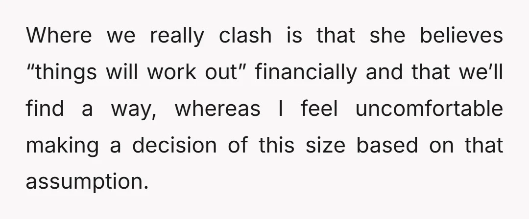Where we really clash is that she believes “things will work out” financially and that we’ll find a way, whereas I feel uncomfortable making a decision of this size based...